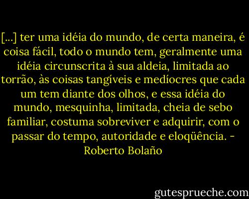 [...] ter uma idéia do mundo, de certa maneira, é coisa fácil, todo o mundo tem, geralmente uma idéia circunscrita à sua aldeia, limitada ao torrão, às coisas tangíveis e medíocres que cada um tem diante dos olhos, e essa idéia do mundo, mesquinha, limitada, cheia de sebo familiar, costuma sobreviver e adquirir, com o passar do tempo, autoridade e eloqüência. - Roberto Bolaño