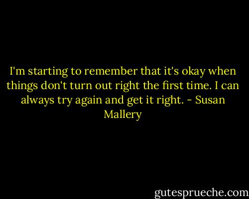 I'm starting to remember that it's okay when things don't turn out right the first time. I can always try again and get it right. - Susan Mallery
