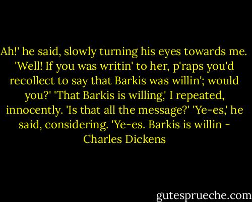 Ah!' he said, slowly turning his eyes towards me. 'Well! If you was writin' to her, p'raps you'd recollect to say that Barkis was willin'; would you?' 'That Barkis is willing,' I repeated, innocently. 'Is that all the message?' 'Ye-es,' he said, considering. 'Ye-es. Barkis is willin - Charles Dickens