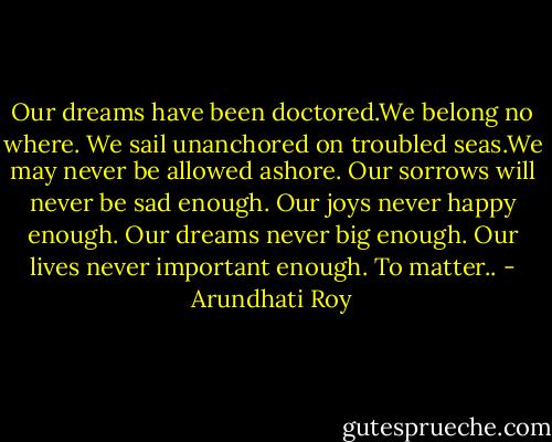 Our dreams have been doctored.We belong no where. We sail unanchored on troubled seas.We may never be allowed ashore. Our sorrows will never be sad enough. Our joys never happy enough. Our dreams never big enough. Our lives never important enough. To matter.. - Arundhati Roy