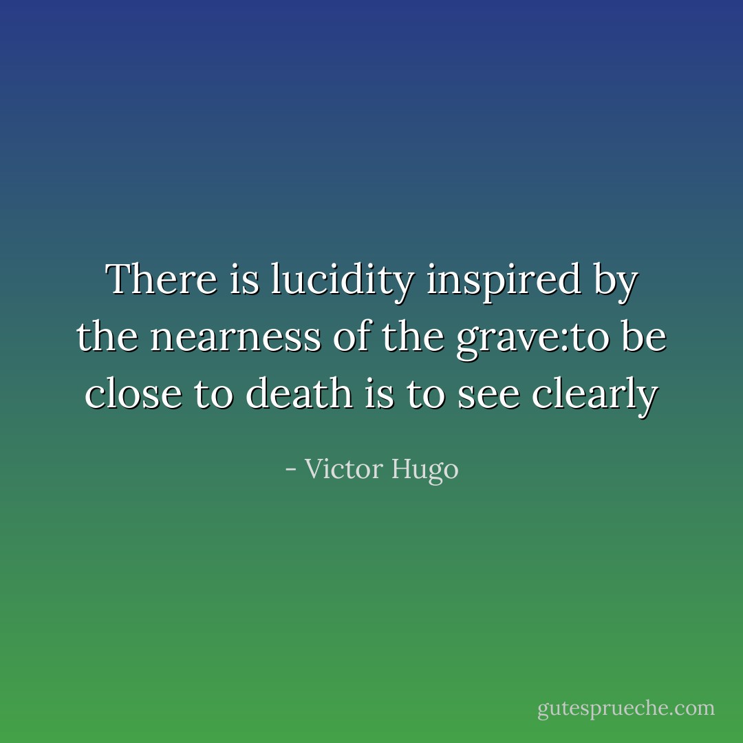 There is lucidity inspired by the nearness of the grave:to be close to death is to see clearly - Victor Hugo