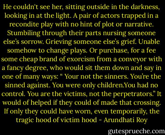 He couldn't see her, sitting outside in the darkness, looking in at the light. A pair of actors trapped in a recondite play with no hint of plot or narrative. Stumbiling through their parts nursing someone else’s sorrow. Grieving someone else’s grief. Unable somehow to change plays. Or purchase, for a fee some cheap brand of exorcism from a conveyor with a fancy degree, who would sit them down and say in one of many ways: “ Your not the sinners. You’re the sinned against. You were only children.You had no control. You are the victims, not the perpetrators.” It would of helped if they could of made that crossing. If only they could have worn, even temporarily, the tragic hood of victim hood - Arundhati Roy