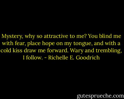 Mystery, why so attractive to me?<br />You blind me with fear, place hope on my tongue, and with a cold kiss draw me forward. Wary and trembling, I follow. - Richelle E. Goodrich