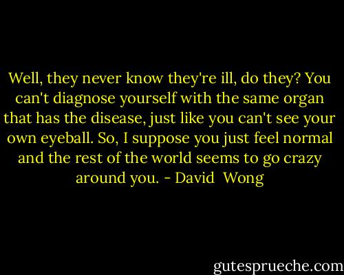 Well, they never know they're ill, do they? You can't diagnose yourself with the same organ that has the disease, just like you can't see your own eyeball. So, I suppose you just feel normal and the rest of the world seems to go crazy around you. - David  Wong