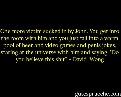 One more victim sucked in by John. You get into the room with him and you just fall into a warm pool of beer and video games and penis jokes, staring at the universe with him and saying, "Do you believe this shit? - David  Wong