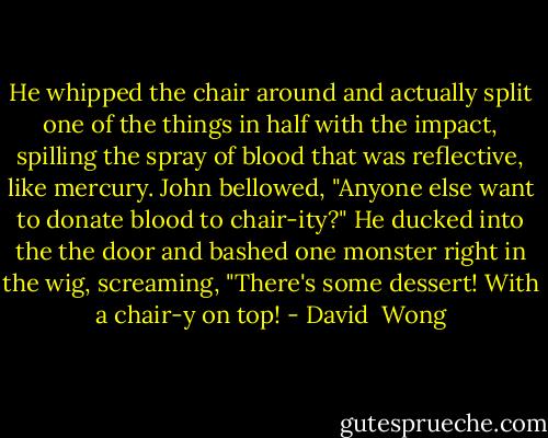 He whipped the chair around and actually split one of the things in half with the impact, spilling the spray of blood that was reflective, like mercury.<br />John bellowed, "Anyone else want to donate blood to chair-ity?"<br />He ducked into the the door and bashed one monster right in the wig, screaming, "There's some dessert! With a chair-y on top! - David  Wong