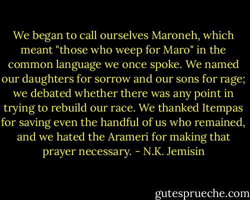 We began to call ourselves Maroneh, which meant "those who weep for Maro" in the common language we once spoke. We named our daughters for sorrow and our sons for rage; we debated whether there was any point in trying to rebuild our race. We thanked Itempas for saving even the handful of us who remained, and we hated the Arameri for making that prayer necessary. - N.K. Jemisin