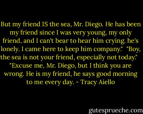 But my friend IS the sea, Mr. Diego. He has been my friend since I was very young, my only friend, and I can't bear to hear him crying. he's lonely. I came here to keep him company."<br /><br />"Boy, the sea is not your friend, especially not today." <br /><br />"Excuse me, Mr. Diego, but I think you are wrong. He is my friend, he says good morning to me every day. - Tracy Aiello