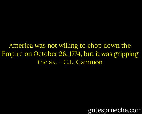 America was not willing to chop down the Empire on October 26, 1774, but it was gripping the ax. - C.L. Gammon