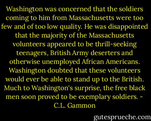 Washington was concerned that the soldiers coming to him from Massachusetts were too few and of too low quality. He was disappointed that the majority of the Massachusetts volunteers appeared to be thrill-seeking teenagers, British Army deserters and otherwise unemployed African Americans. Washington doubted that these volunteers would ever be able to stand up to the British. Much to Washington's surprise, the free black men soon proved to be exemplary soldiers. - C.L. Gammon