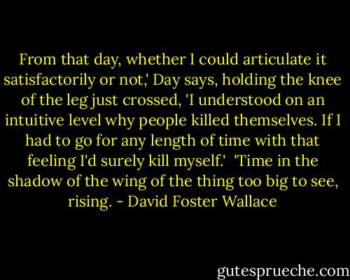 From that day, whether I could articulate it satisfactorily or not,' Day says, holding the knee of the leg just crossed, 'I understood on an intuitive level why people killed themselves. If I had to go for any length of time with that feeling I'd surely kill myself.'<br /><br />'Time in the shadow of the wing of the thing too big to see, rising. - David Foster Wallace