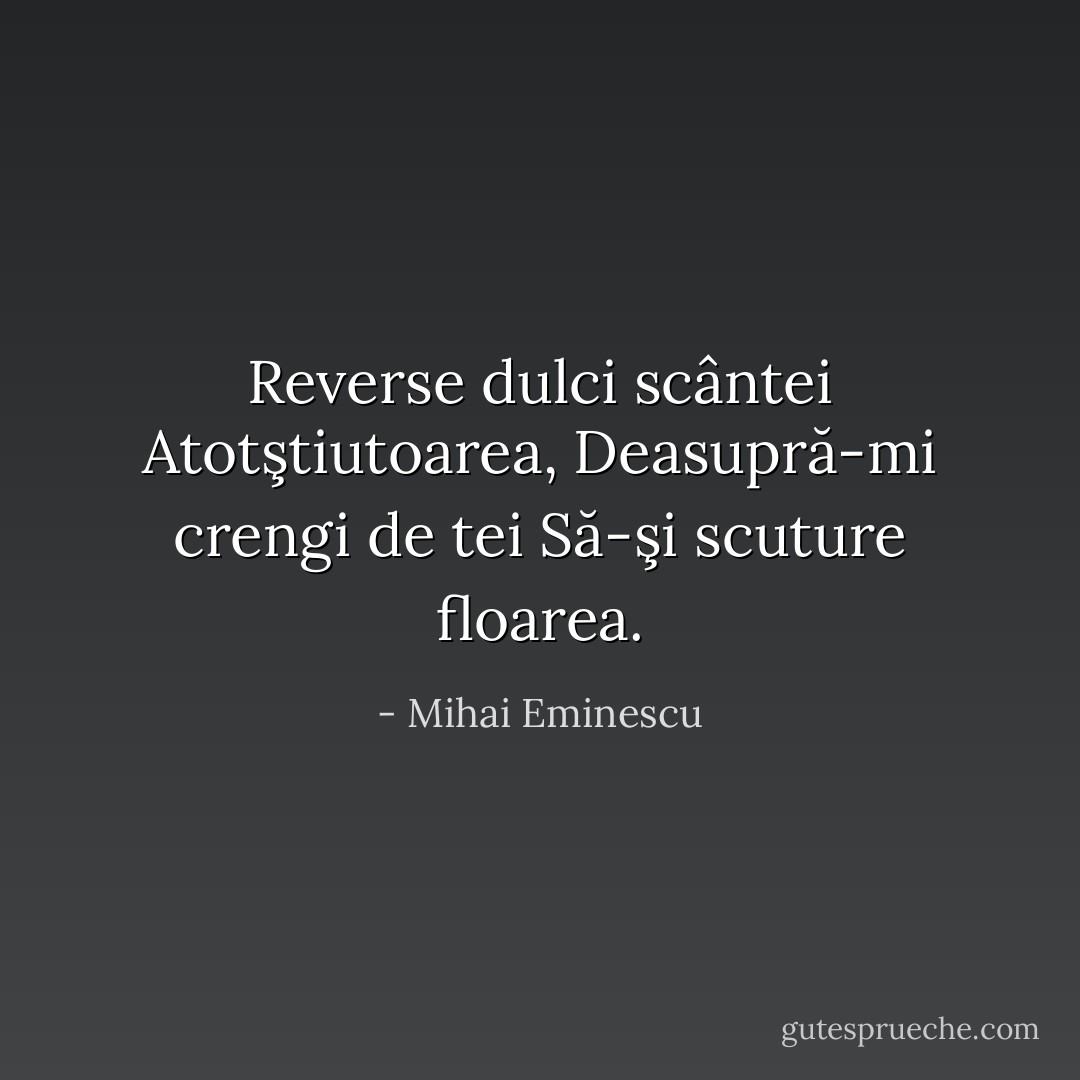 Reverse dulci scântei<br />Atotştiutoarea,<br />Deasupră-mi crengi de tei<br />Să-şi scuture floarea. - Mihai Eminescu