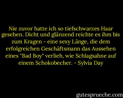 Nie zuvor hatte ich so tiefschwarzes Haar gesehen. Dicht und glänzend reichte es ihm bis zum Kragen - eine sexy Länge, die dem erfolgreichen Geschäftsmann das Aussehen eines "Bad Boy" verlieh, wie Schlagsahne auf einem Schokobecher. - Sylvia Day