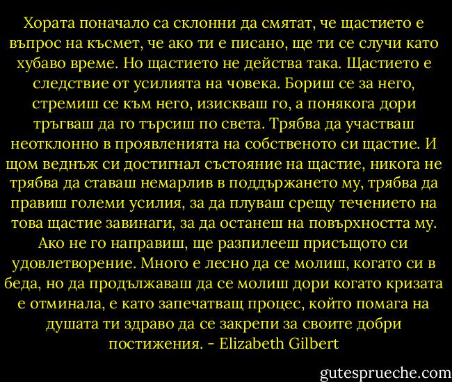 Хората поначало са склонни да смятат, че щастието е въпрос на късмет, че ако ти е писано, ще ти се случи като хубаво време. Но щастието не действа така. Щастието е следствие от усилията на човека. Бориш се за него, стремиш се към него, изискваш го, а понякога дори тръгваш да го търсиш по света. Трябва да участваш неотклонно в проявленията на собственото си щастие. И щом веднъж си достигнал състояние на щастие, никога не трябва да ставаш немарлив в поддържането му, трябва да правиш големи усилия, за да плуваш срещу течението на това щастие завинаги, за да останеш на повърхността му. Ако не го направиш, ще разпилееш присъщото си удовлетворение. Много е лесно да се молиш, когато си в беда, но да продължаваш да се молиш дори когато кризата е отминала, е като запечатващ процес, който помага на душата ти здраво да се закрепи за своите добри постижения. - Elizabeth Gilbert
