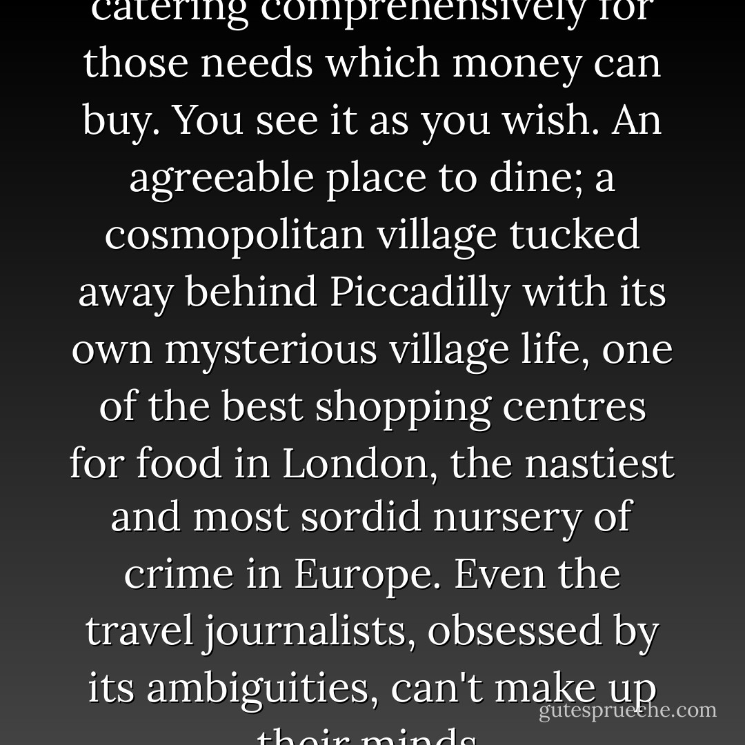 [Soho] is all things to all men, catering comprehensively for those needs which money can buy. You see it as you wish. An agreeable place to dine; a cosmopolitan village tucked away behind Piccadilly with its own mysterious village life, one of the best shopping centres for food in London, the nastiest and most sordid nursery of crime in Europe. Even the travel journalists, obsessed by its ambiguities, can't make up their minds. - P.D. James