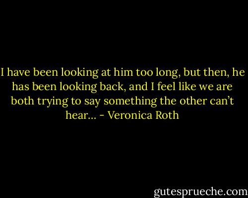 I have been looking at him too long, but then, he has been looking back, and I feel like we are both trying to say something the other can’t hear… - Veronica Roth