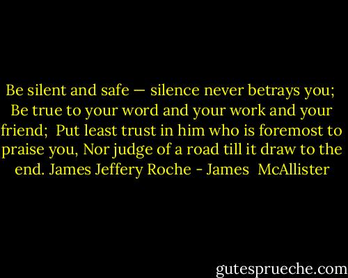 Be silent and safe — silence never betrays you; <br />Be true to your word and your work and your friend; <br />Put least trust in him who is foremost to praise you,<br />Nor judge of a road till it draw to the end.<br />James Jeffery Roche - James  McAllister