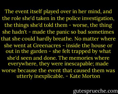 The event itself played over in her mind, and the role she'd taken in the police investigation, the things she'd told them - worse, the thing she hadn't - made the panic so bad sometimes that she could hardly breathe. No matter where she went at Greenacres - inside the house or out in the garden - she felt trapped by what she'd seen and done. The memories where everywhere, they were inescapable; made worse because the event that caused them was utterly inexplicable. - Kate Morton