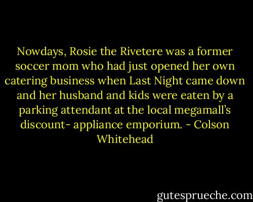 Nowdays, Rosie the Rivetere was a former soccer mom who had just opened her own catering business when Last Night came down and her husband and kids were eaten by a parking attendant at the local megamall’s discount- appliance emporium. - Colson Whitehead
