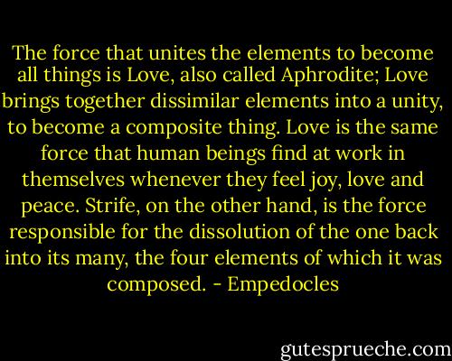 The force that unites the elements to become all things is Love, also called Aphrodite; Love brings together dissimilar elements into a unity, to become a composite thing. Love is the same force that human beings find at work in themselves whenever they feel joy, love and peace. Strife, on the other hand, is the force responsible for the dissolution of the one back into its many, the four elements of which it was composed. - Empedocles