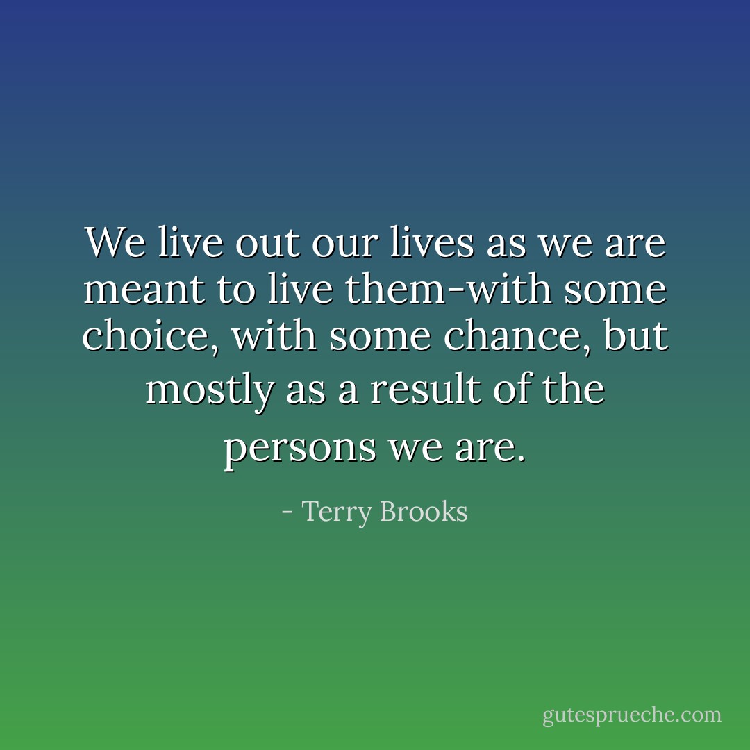 We live out our lives as we are meant to live them-with some choice, with some chance, but mostly as a result of the persons we are. - Terry Brooks