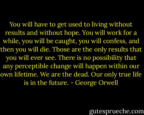 You will have to get used to living without results and without hope. You will work for a while, you will be caught, you will confess, and then you will die. Those are the only results that you will ever see. There is no possibility that any perceptible change will happen within our own lifetime. We are the dead. Our only true life is in the future. - George Orwell