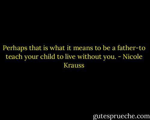 Perhaps that is what it means to be a father-to teach your child to live without you. - Nicole Krauss
