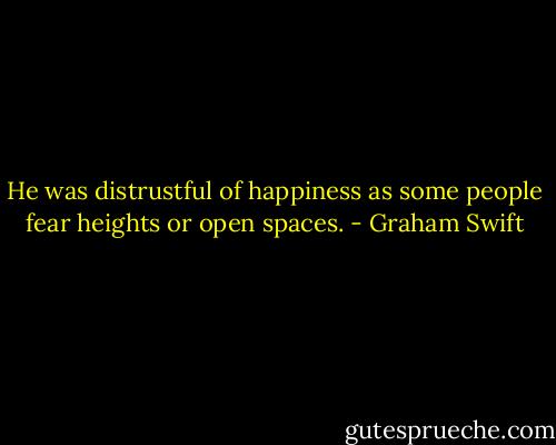 He was distrustful of happiness as some people fear heights or open spaces. - Graham Swift