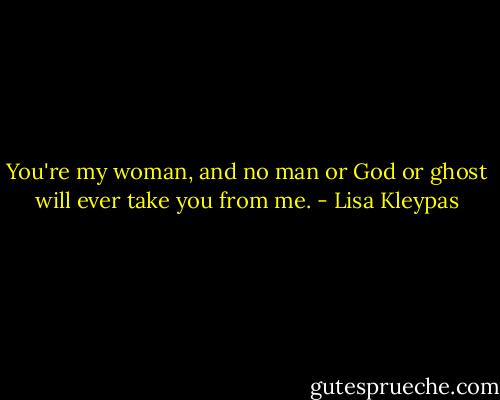 You're my woman, and no man or God or ghost will ever take you from me. - Lisa Kleypas
