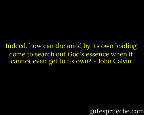 Indeed, how can the mind by its own leading come to search out God's essence when it cannot even get to its own? - John Calvin