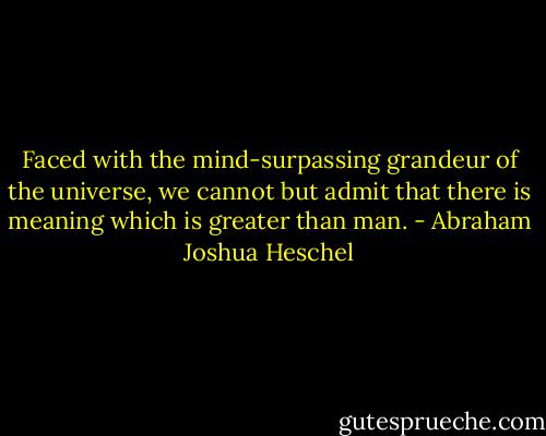 Faced with the mind-surpassing grandeur of the universe, we cannot but admit that there is meaning which is greater than man. - Abraham Joshua Heschel