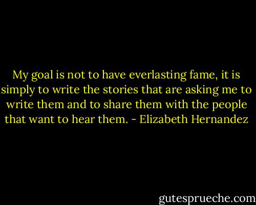 My goal is not to have everlasting fame, it is simply to write the stories that are asking me to write them and to share them with the people that want to hear them. - Elizabeth Hernandez