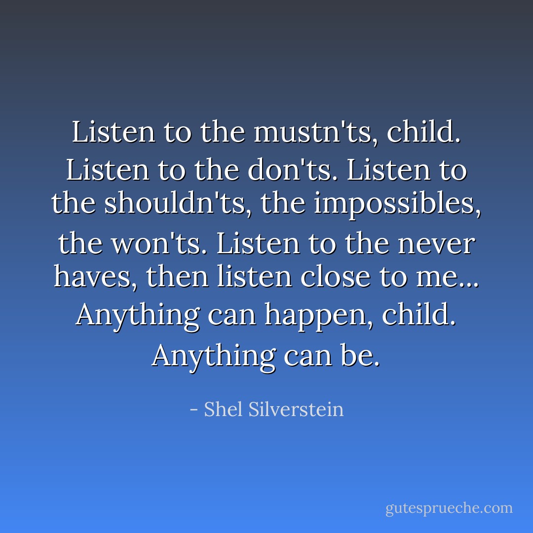 Listen to the mustn'ts, child. Listen to the don'ts. Listen to the shouldn'ts, the impossibles, the won'ts. Listen to the never haves, then listen close to me... Anything can happen, child. Anything can be. - Shel Silverstein