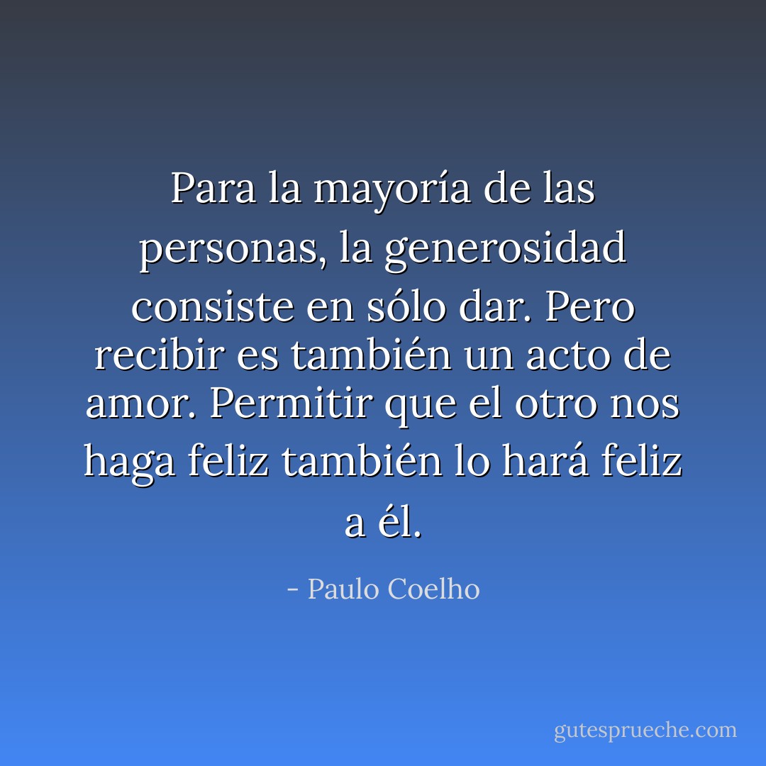 Para la mayoría de las personas, la generosidad consiste en sólo dar. Pero recibir es también un acto de amor. Permitir que el otro nos haga feliz también lo hará feliz a él. - Paulo Coelho