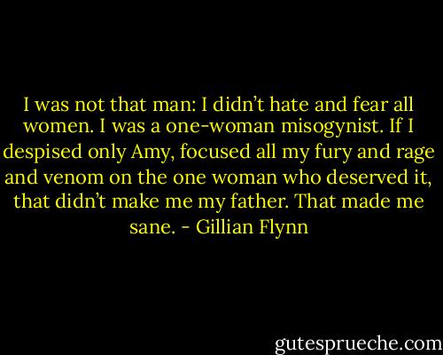I was not that man: I didn’t hate and fear all women. I was a one-woman misogynist. If I despised only Amy, focused all my fury and rage and venom on the one woman who deserved it, that didn’t make me my father. That made me sane. - Gillian Flynn