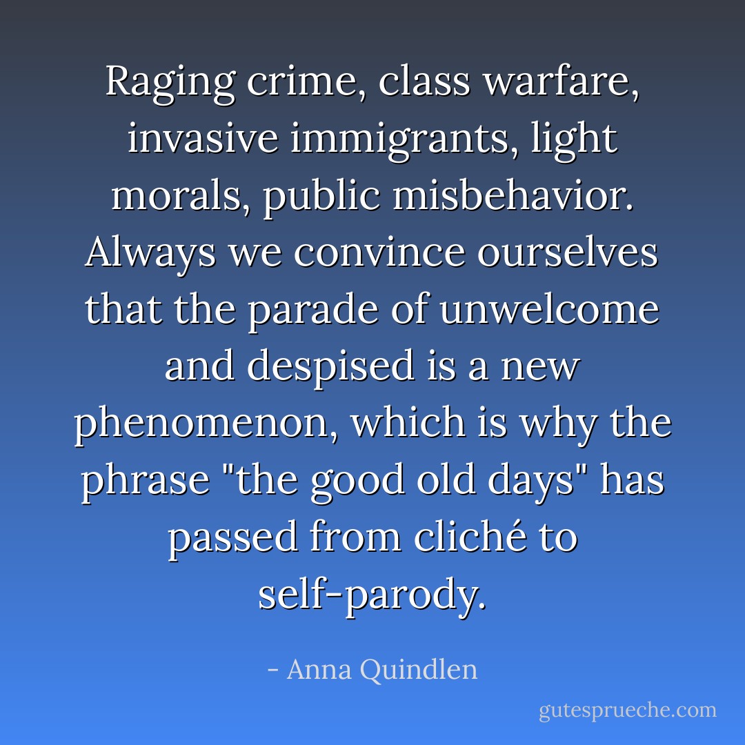 Raging crime, class warfare, invasive immigrants, light morals, public misbehavior. Always we convince ourselves that the parade of unwelcome and despised is a new phenomenon, which is why the phrase "the good old days" has passed from cliché to self-parody. - Anna Quindlen