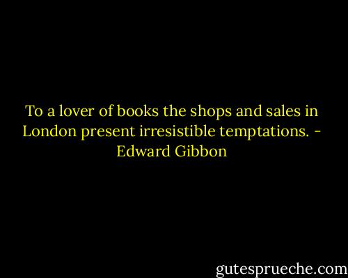 To a lover of books the shops and sales in London present irresistible temptations. - Edward Gibbon