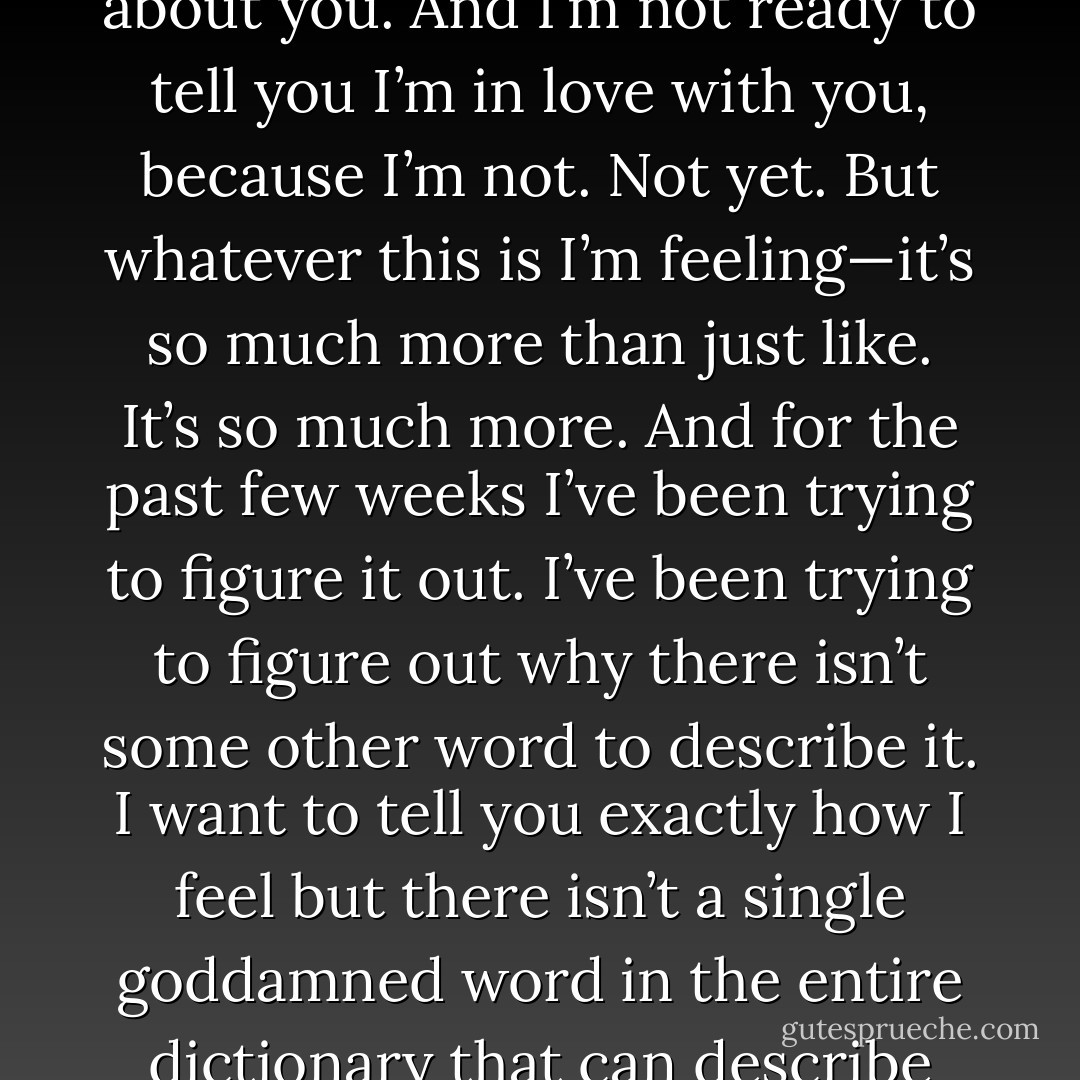 It’s killing me, baby,” he says, his voice much more calm and quiet. “It’s killing me because I don’t want you to go another day without knowing how I feel about you. And I’m not ready to tell you I’m in love with you, because I’m not. Not yet. But whatever this is I’m feeling—it’s so much more than just like. It’s so much more. And for the past few weeks I’ve been trying to figure it out. I’ve been trying to figure out why there isn’t some other word to describe it. I want to tell you exactly how I feel but there isn’t a single goddamned word in the entire dictionary that can describe this point between liking you and loving you, but I need that word. I need it because I need you to hear me say it. - Colleen Hoover