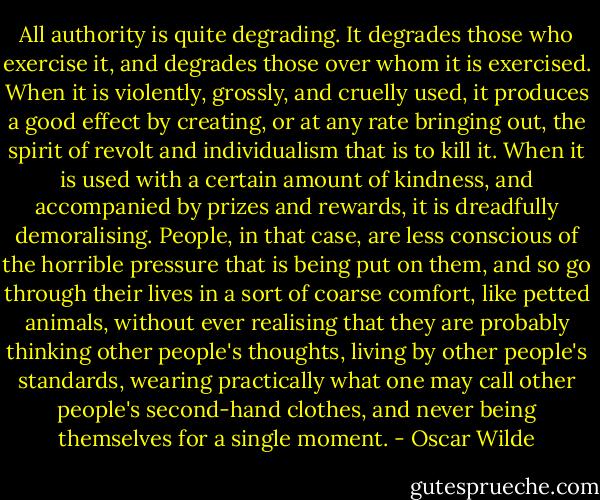 All authority is quite degrading. It degrades those who exercise it, and degrades those over whom it is exercised. When it is violently, grossly, and cruelly used, it produces a good effect by creating, or at any rate bringing out, the spirit of revolt and individualism that is to kill it. When it is used with a certain amount of kindness, and accompanied by prizes and rewards, it is dreadfully demoralising. People, in that case, are less conscious of the horrible pressure that is being put on them, and so go through their lives in a sort of coarse comfort, like petted animals, without ever realising that they are probably thinking other people's thoughts, living by other people's standards, wearing practically what one may call other people's second-hand clothes, and never being themselves for a single moment. - Oscar Wilde