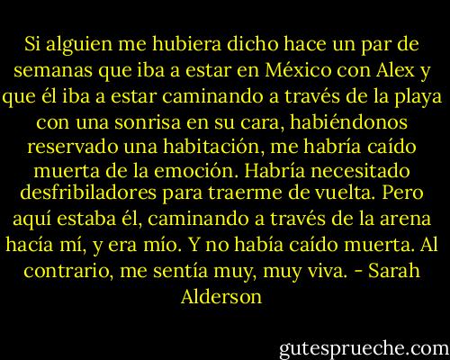 Si alguien me hubiera dicho hace un par de semanas que iba a estar en México con Alex y que él iba a estar caminando a través de la playa con una sonrisa en su cara, habiéndonos reservado una habitación, me habría caído muerta de la emoción. Habría necesitado desfribiladores para traerme de vuelta. Pero aquí estaba él, caminando a través de la arena hacía mí, y era mío. Y no había caído muerta. Al contrario, me sentía muy, muy viva. - Sarah Alderson