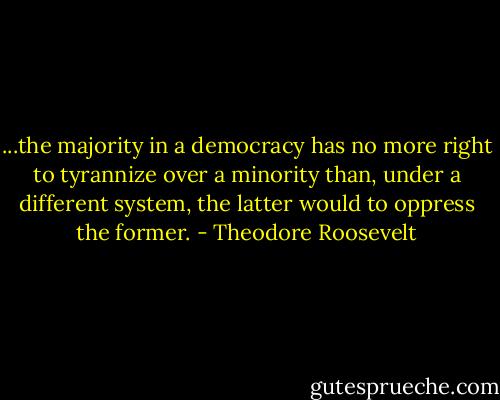 ...the majority in a democracy has no more right to tyrannize over a minority than, under a different system, the latter would to oppress the former. - Theodore Roosevelt
