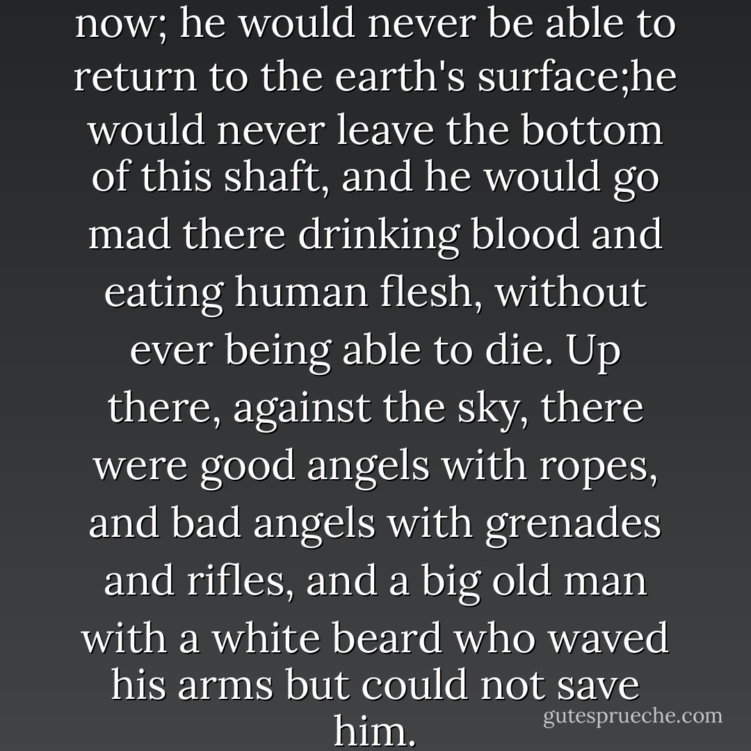 The naked man had lost hope now; he would never be able to return to the earth's surface;he would never leave the bottom of this shaft, and he would go mad there drinking blood and eating human flesh, without ever being able to die. Up there, against the sky, there were good angels with ropes, and bad angels with grenades and rifles, and a big old man with a white beard who waved his arms but could not save him. - Italo Calvino