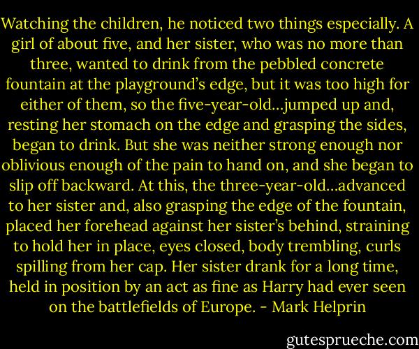 Watching the children, he noticed two things especially. A girl of about five, and her sister, who was no more than three, wanted to drink from the pebbled concrete fountain at the playground’s edge, but it was too high for either of them, so the five-year-old…jumped up and, resting her stomach on the edge and grasping the sides, began to drink. But she was neither strong enough nor oblivious enough of the pain to hand on, and she began to slip off backward. At this, the three-year-old…advanced to her sister and, also grasping the edge of the fountain, placed her forehead against her sister’s behind, straining to hold her in place, eyes closed, body trembling, curls spilling from her cap. Her sister drank for a long time, held in position by an act as fine as Harry had ever seen on the battlefields of Europe. - Mark Helprin