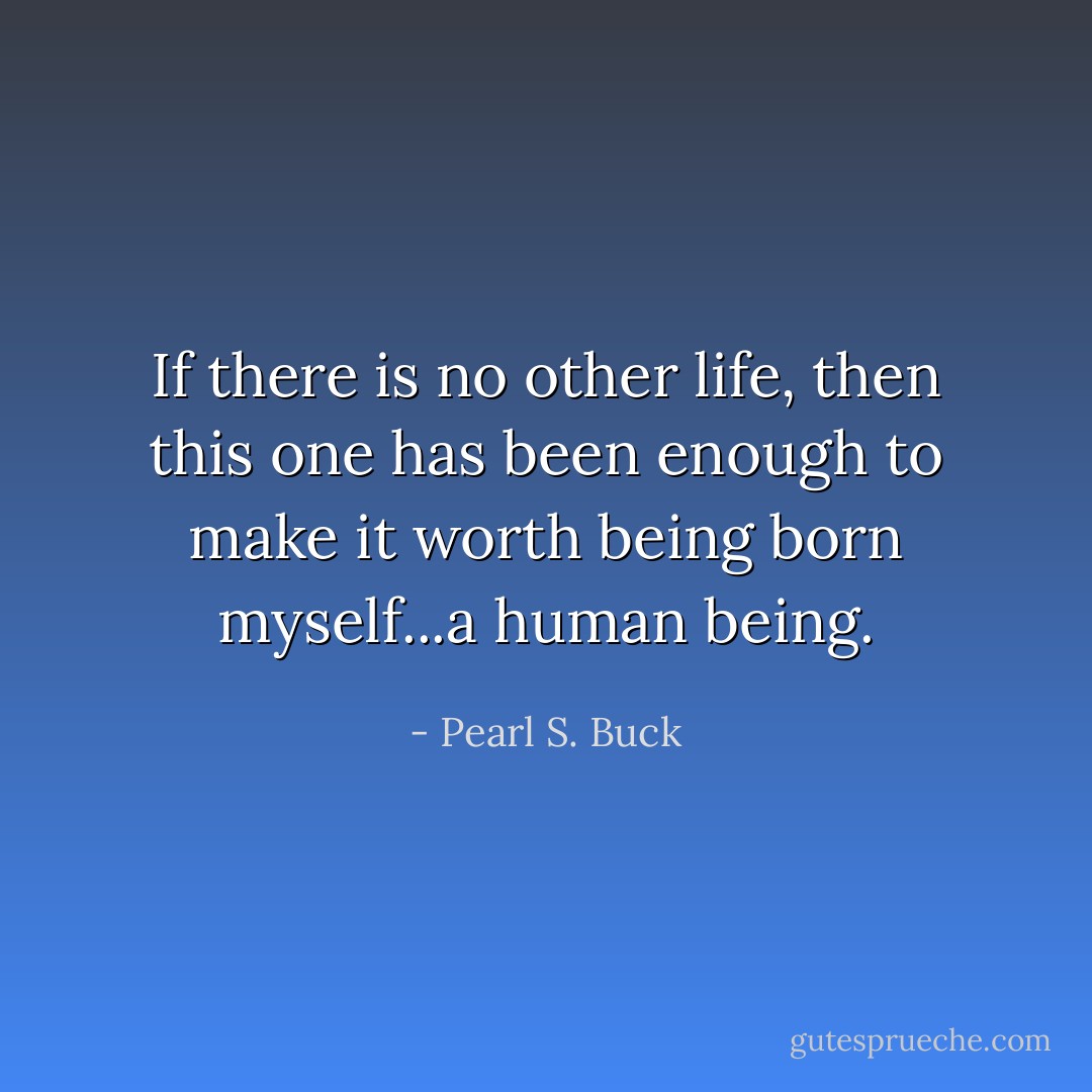 If there is no other life, then this one has been enough to make it worth being born myself...a human being. - Pearl S. Buck