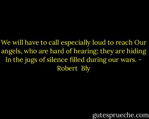 We will have to call especially loud to reach Our angels, who are hard of hearing; they are hiding In the jugs of silence filled during our wars. - Robert  Bly