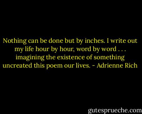 Nothing can be done but by inches. I write out my life hour by hour, word by word . . . imagining the existence of something uncreated this poem our lives. - Adrienne Rich