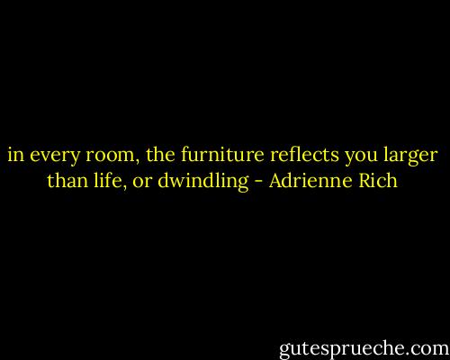 in every room, the furniture reflects you larger than life, or dwindling - Adrienne Rich