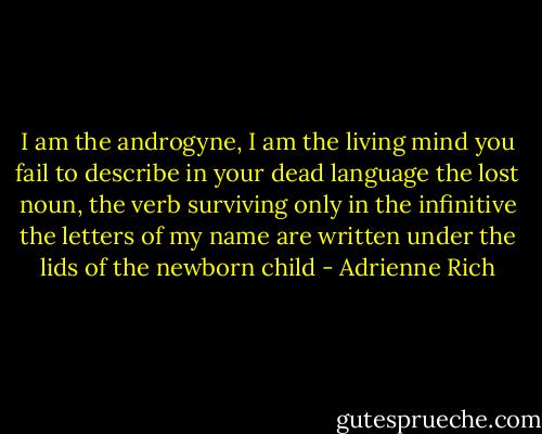 I am the androgyne, I am the living mind you fail to describe in your dead language the lost noun, the verb surviving only in the infinitive the letters of my name are written under the lids of the newborn child - Adrienne Rich