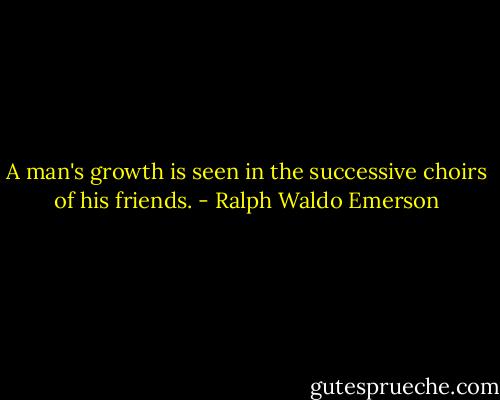 A man's growth is seen in the successive choirs of his friends. - Ralph Waldo Emerson