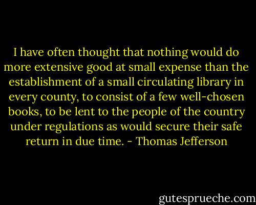 I have often thought that nothing would do more extensive good at small expense than the establishment of a small circulating library in every county, to consist of a few well-chosen books, to be lent to the people of the country under regulations as would secure their safe return in due time. - Thomas Jefferson